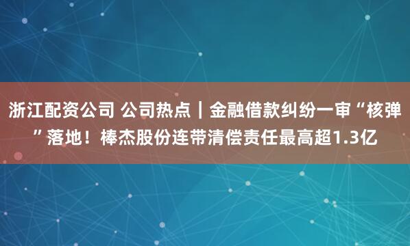 浙江配资公司 公司热点｜金融借款纠纷一审“核弹”落地！棒杰股份连带清偿责任最高超1.3亿