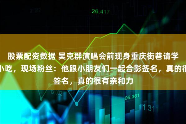 股票配资数据 吴克群演唱会前现身重庆街巷请学生吃当地小吃，现场粉丝：他跟小朋友们一起合影签名，真的很有亲和力
