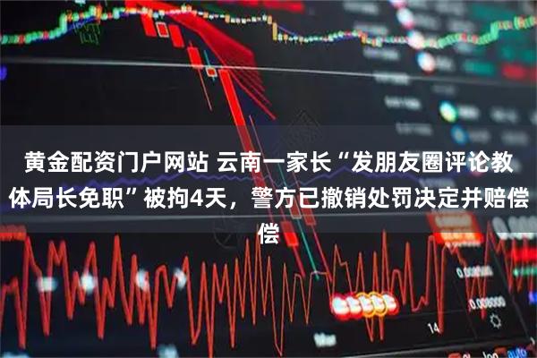 黄金配资门户网站 云南一家长“发朋友圈评论教体局长免职”被拘4天，警方已撤销处罚决定并赔偿