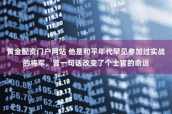 黄金配资门户网站 他是和平年代罕见参加过实战的将军，曾一句话改变了个士官的命运
