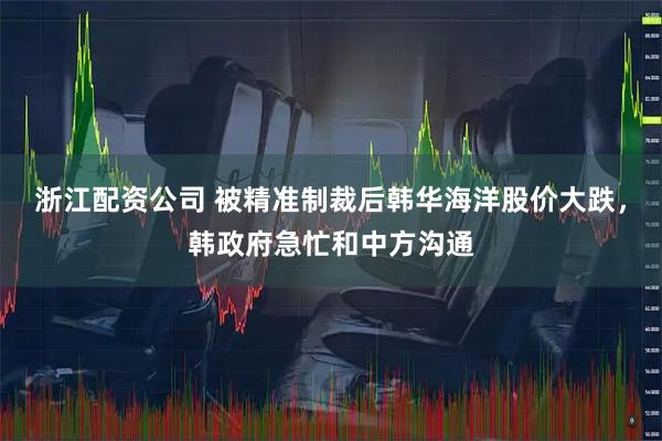 浙江配资公司 被精准制裁后韩华海洋股价大跌,韩政府急忙和中方沟通