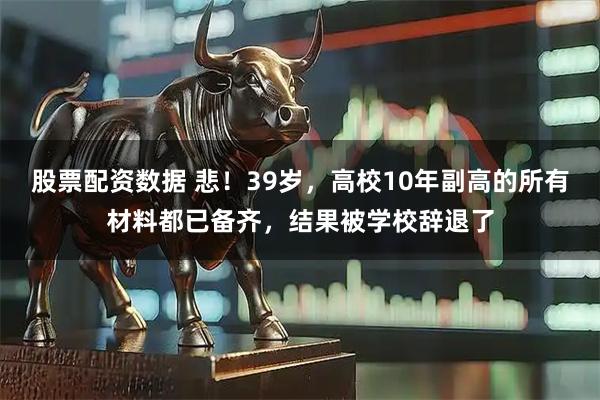 股票配资数据 悲！39岁，高校10年副高的所有材料都已备齐，结果被学校辞退了