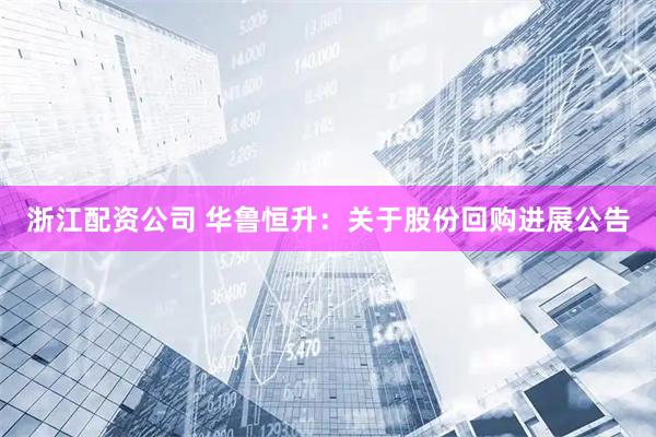 浙江配资公司 华鲁恒升：关于股份回购进展公告