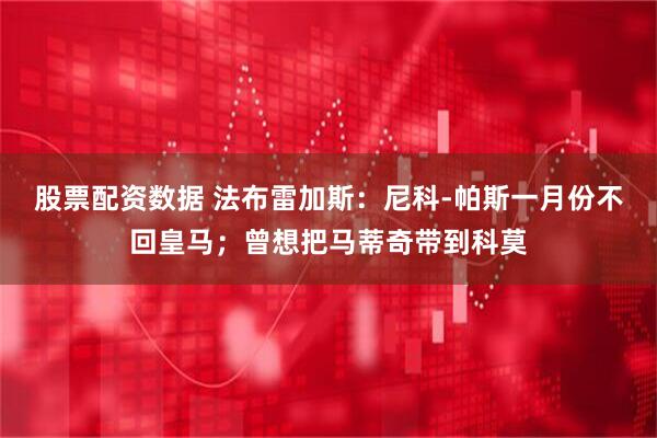 股票配资数据 法布雷加斯：尼科-帕斯一月份不回皇马；曾想把马蒂奇带到科莫