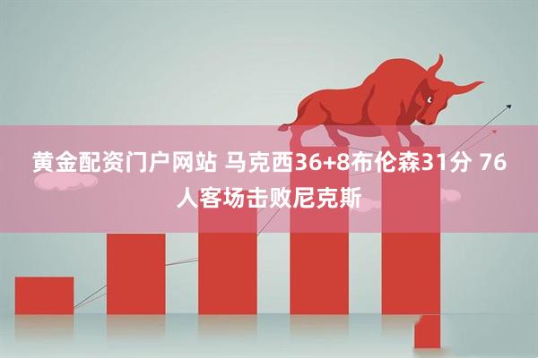 黄金配资门户网站 马克西36+8布伦森31分 76人客场击败尼克斯