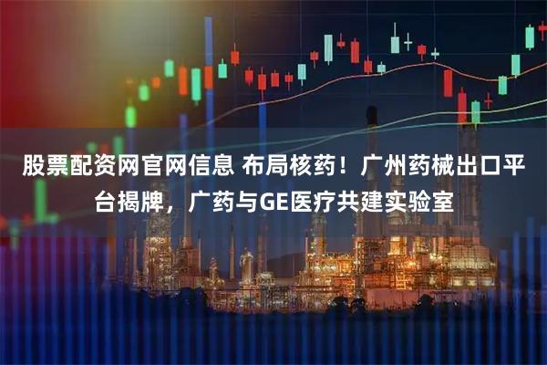 股票配资网官网信息 布局核药！广州药械出口平台揭牌，广药与GE医疗共建实验室