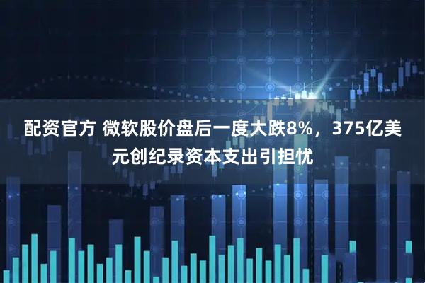 配资官方 微软股价盘后一度大跌8%，375亿美元创纪录资本支出引担忧
