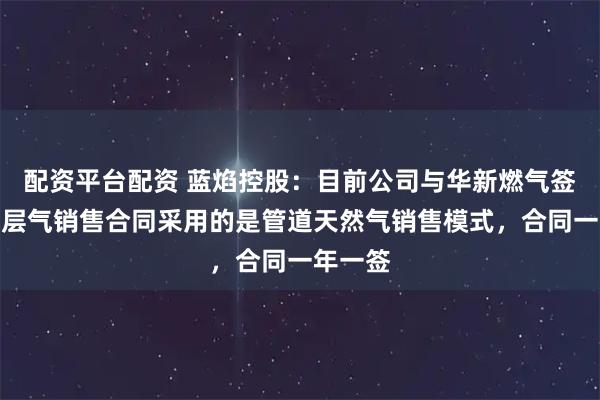 配资平台配资 蓝焰控股：目前公司与华新燃气签订的煤层气销售合同采用的是管道天然气销售模式，合同一年一签