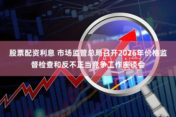 股票配资利息 市场监管总局召开2026年价格监督检查和反不正当竞争工作座谈会