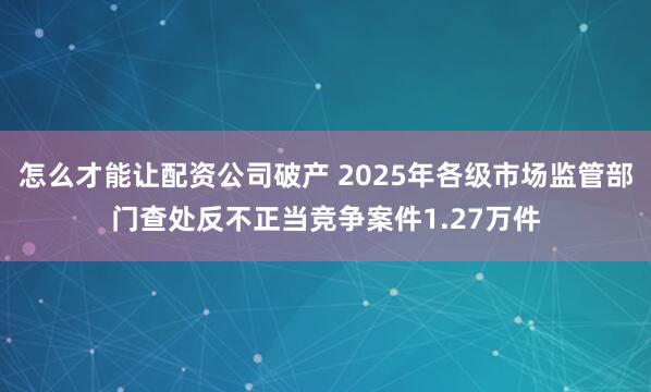 怎么才能让配资公司破产 2025年各级市场监管部门查处反不正当竞争案件1.27万件