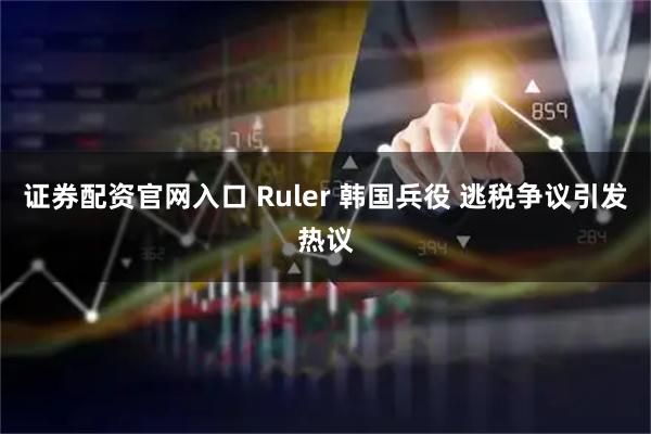 证券配资官网入口 Ruler 韩国兵役 逃税争议引发热议