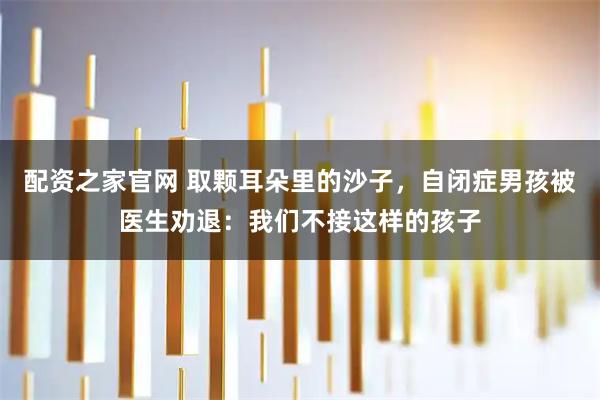 配资之家官网 取颗耳朵里的沙子,自闭症男孩被医生劝退:我们不接这样的孩子