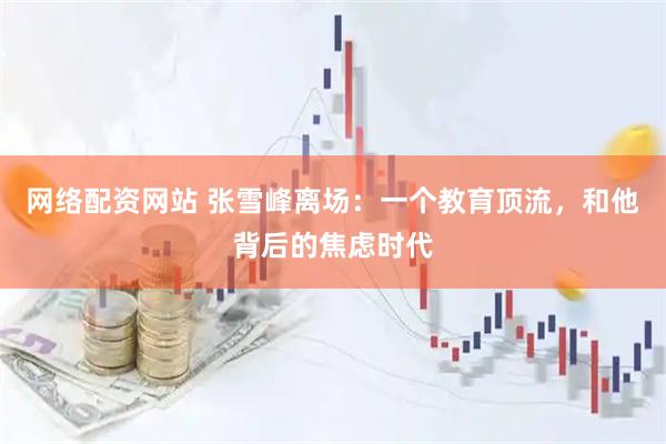网络配资网站 张雪峰离场:一个教育顶流,和他背后的焦虑时代