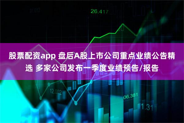 股票配资app 盘后A股上市公司重点业绩公告精选 多家公司发布一季度业绩预告/报告