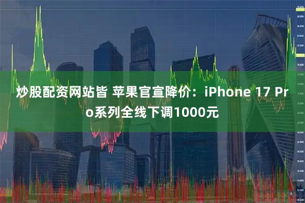炒股配资网站皆 苹果官宣降价：iPhone 17 Pro系列全线下调1000元