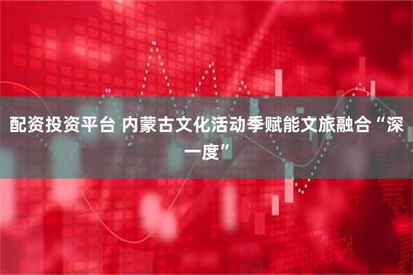 配资投资平台 内蒙古文化活动季赋能文旅融合“深一度”
