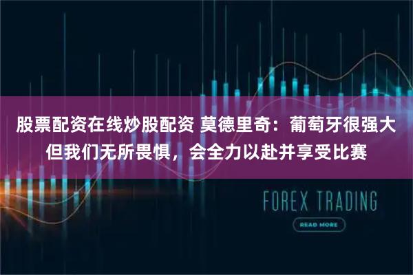 股票配资在线炒股配资 莫德里奇：葡萄牙很强大但我们无所畏惧，会全力以赴并享受比赛