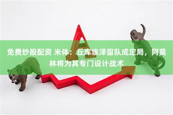 免费炒股配资 米体：丘库埃泽留队成定局，阿莫林将为其专门设计战术