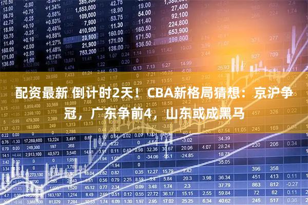 配资最新 倒计时2天！CBA新格局猜想：京沪争冠，广东争前4，山东或成黑马